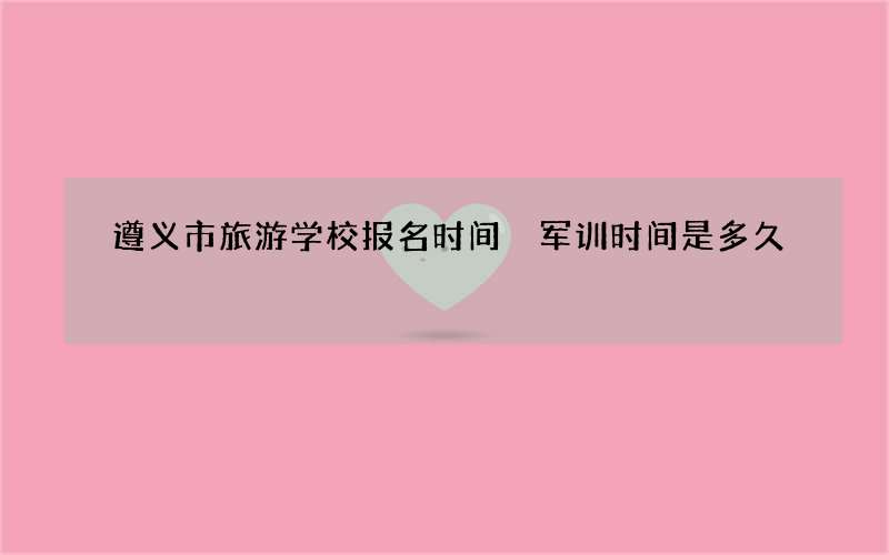 遵义市旅游学校报名时间 军训时间是多久